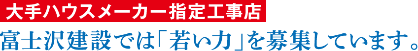 大手ハウスメーカー指定工事店 富士沢建設では「若い力」を募集しています。