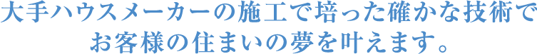 大手ハウスメーカーの施工で培った確かな技術でお客様の住まいの夢を叶えます。