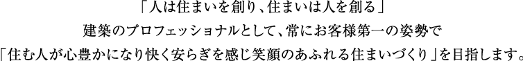 「人は住まいを創り、住まいは人を創る」建築のプロフェッショナルとして、常にお客様第一の姿勢で「住む人が心豊かになり快く安らぎを感じ笑顔のあふれる住まいづくり」を目指します。