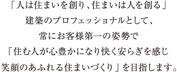 「人は住まいを創り、住まいは人を創る」建築のプロフェッショナルとして、常にお客様第一の姿勢で「住む人が心豊かになり快く安らぎを感じ笑顔のあふれる住まいづくり」を目指します。